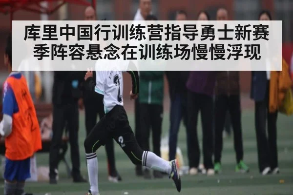 库里中国行训练营指导勇士新赛季阵容悬念在训练场慢慢浮现（kaiyun）